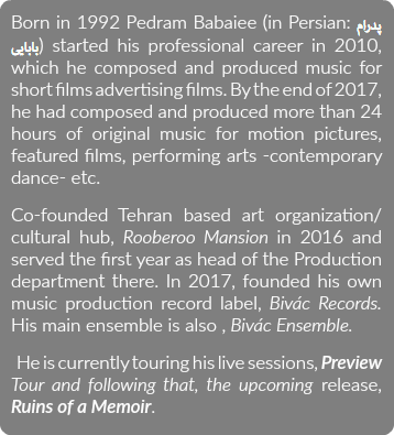 Born in 1992 Pedram Babaiee (in Persian: پدرام بابایی) started his professional career in 2010, which he composed and produced music for short films advertising films. By the end of 2017, he had composed and produced more than 24 hours of original music for motion pictures, featured films, performing arts -contemporary dance- etc. Co-founded Tehran based art organization/ cultural hub, Rooberoo Mansion in 2016 and served the first year as head of the Production department there. In 2017, founded his own music production record label, Bivác Records. His main ensemble is also , Bivác Ensemble. He is currently touring his live sessions, Preview Tour and following that, the upcoming release, Ruins of a Memoir.